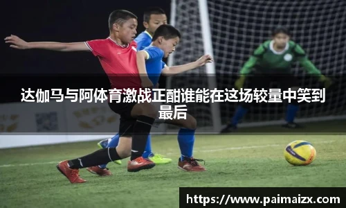 达伽马与阿体育激战正酣谁能在这场较量中笑到最后